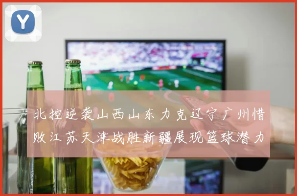 北控逆袭山西山东力克辽宁广州惜败江苏天津战胜新疆展现篮球潜力赛精彩瞬间
